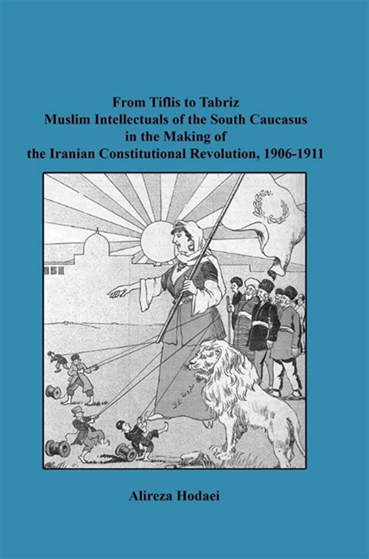 From Tiflis to Tabriz Muslim Intellectuals of the South Caucasus in the Making of the Iranian Constitutional Revolution, 1906-1911 / Alireza Hodaei