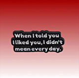 when I Told You, I Liked You, I Didn't Mean Everyday Yazılı Broş