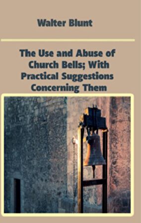 The Use and Abuse of Church Bells; With Practical Suggestions Concerning Them